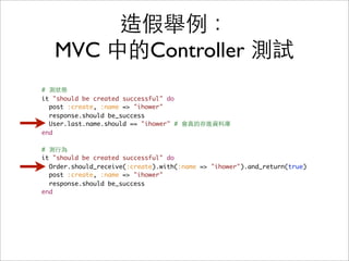 造假舉例：
   MVC 中的Controller 測試
# 測狀態
it "should be created successful" do
  post :create, :name => "ihower"
  response.should be_success
  User.last.name.should == "ihower" # 會真的存進資料庫
end

# 測行為
it "should be created successful" do
  Order.should_receive(:create).with(:name => "ihower").and_return(true)
  post :create, :name => "ihower"
  response.should be_success
end
 