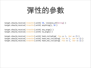 彈性的參數
target.should_receive(:transfer).with( 50, instance_of(String) )
target.should_receive(:transfer).with( anything(), 50 )

target.should_receive(:transfer).with( any_arge() )
target.should_receive(:transfer).with( no_arge() )

target.should_receive(:transfer).with( hash_including( :foo => 1, :bar => 2) )
target.should_receive(:transfer).with( hash_not_including( :foo => 1, :bar => 2) )
target.should_receive(:transfer).with( hash_not_including( :foo => 1, :bar => 2) )
 