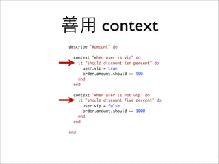 善用 context
describe "#amount" do

  context "when user is vip" do
    it "should discount ten percent" do
      user.vip = true
      order.amount.should == 900
    end
  end

  context "when user is not vip" do
    it "should discount five percent" do
      user.vip = false
      order.amount.should == 1000
    end
  end

end
 