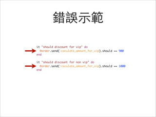 錯誤示範

it "should discount for vip" do
  @order.send(:caculate_amount_for_vip).should == 900
end

it "should discount for non vip" do
  @order.send(:caculate_amount_for_vip).should == 1000
end
 