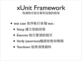 xUnit Framework
      每個程式語言都有這樣的框架


• test case 依序執行各個 test :
 • Setup 建立初始狀態
 • Exercise 執行要測的程式
 • Verify (assertion)驗證狀態如預期
 • Teardown 結束清理資料
 