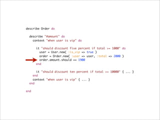 describe Order do

  describe "#amount" do
    context "when user is vip" do

      it "should discount five percent if total >= 1000" do
        user = User.new( :is_vip => true )
        order = Order.new( :user => user, :total => 2000 )
        order.amount.should == 1900
      end

      it "should discount ten percent if total >= 10000" { ... }
    end
    context "when user is vip" { ... }
  end

end
 