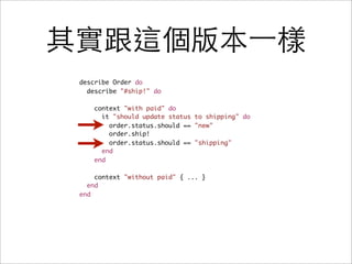 其實跟這個版本一樣
 describe Order do
   describe "#ship!" do

     context "with paid" do
       it "should update status to shipping" do
         order.status.should == "new"
         order.ship!
         order.status.should == "shipping"
       end
     end

     context "without paid" { ... }
   end
 end
 