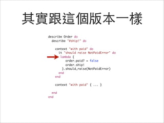其實跟這個版本一樣
 describe Order do
   describe "#ship!" do

     context "with paid" do
       it "should raise NotPaidError" do
         lambda {
            order.paid? = false
            order.ship!
          }.should_raise(NotPaidError)
       end
     end

     context "with paid" { ... }

   end
 end
 