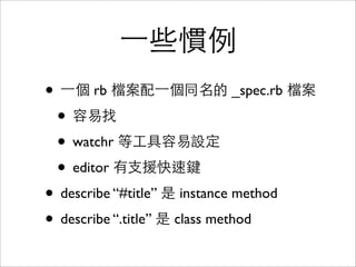 一些慣例
• 一個 rb 檔案配一個同名的 _spec.rb 檔案
 • 容易找
 • watchr 等工具容易設定
 • editor 有支援快速鍵
• describe “#title” 是 instance method
• describe “.title” 是 class method
 