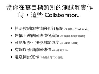 當你在寫目標類別的測試和實作
  時，這些 Collaborator...

 • 無法控制回傳值的外部系統          (例如第三方 web service)


 • 建構正確的回傳值很麻煩      (例如得準備很多假資料)


 • 可能很慢，拖慢測試速度      (例如耗時的運算)


 • 有難以預測的回傳值   (例如亂數方法)


 • 還沒開始實作
        (特別是採用 TDD 流程)
 