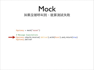 Mock
       如果沒被呼叫到，就算測試失敗



@gateway = mock("ezcat")

# Message Expectations
@gateway.should_receive(:deliver).with(@user).and_return(true)
@gateway.deliver
 