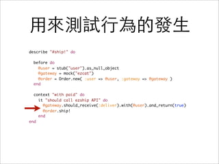 用來測試行為的發生
describe "#ship!" do

  before do
    @user = stub("user").as_null_object
    @gateway = mock("ezcat")
    @order = Order.new( :user => @user, :gateway => @gateway )
  end

  context "with paid" do
    it "should call ezship API" do
      @gateway.should_receive(:deliver).with(@user).and_return(true)
      @order.ship!
    end
end
 