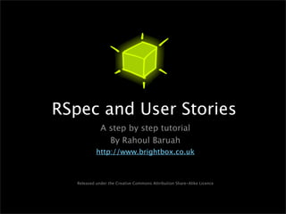 RSpec and User Stories
              A step by step tutorial
                By Rahoul Baruah
            http://www.brightbox.co.uk



   Released under the Creative Commons Attribution Share-Alike Licence
 