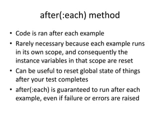 after(:each) methodCode is ran after each exampleRarely necessary because each example runs in its own scope, and consequently the instance variables in that scope are resetCan be useful to reset global state of things after your test completesafter(:each) is guaranteed to run after each example, even if failure or errors are raised
