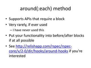 around(:each) methodSupports APIs that require a blockVery rarely, if ever usedI have never used thisPut your functionality into before/after blocks if at all possibleSee http://relishapp.com/rspec/rspec-core/v/2-0/dir/hooks/around-hooks if you’re interested