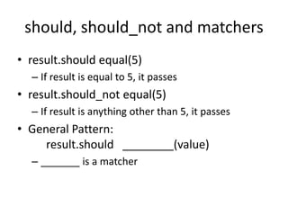 should, should_not and matchersresult.should equal(5)If result is equal to 5, it passesresult.should_not equal(5)If result is anything other than 5, it passesGeneral Pattern:result.should   ________(value)_______ is a matcher