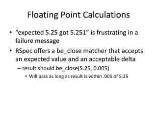 Floating Point Calculations“expected 5.25 got 5.251” is frustrating in a failure messageRSpec offers a be_close matcher that accepts an expected value and an acceptable deltaresult.shouldbe_close(5.25, 0.005)Will pass as long as result is within .005 of 5.25