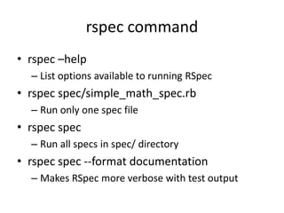 rspec commandrspec –helpList options available to running RSpecrspec spec/simple_math_spec.rbRun only one spec filerspec specRun all specs in spec/ directoryrspec spec --format documentationMakes RSpec more verbose with test output