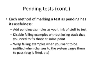 Pending tests (cont.)Each method of marking a test as pending has its usefulness:Add pending examples as you think of stuff to testDisable failing examples without losing track that you need to fix those at some pointWrap failing examples when you want to be notified when changes to the system cause them to pass (bug is fixed, etc)