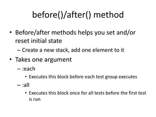 before()/after() methodBefore/after methods helps you set and/or reset initial stateCreate a new stack, add one element to itTakes one argument:eachExecutes this block before each test group executes:allExecutes this block once for all tests before the first test is run