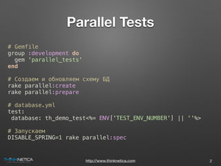 http://www.thinknetica.com
Parallel Tests
# Gemfile
group :development do
gem 'parallel_tests'
end
# Создаем и обновляем схему БД
rake parallel:create
rake parallel:prepare
# database.yml
test:
database: th_demo_test<%= ENV['TEST_ENV_NUMBER'] || ''%>
# Запускаем
DISABLE_SPRING=1 rake parallel:spec
2
 