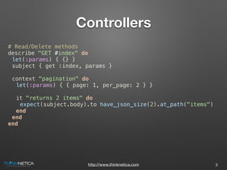 http://www.thinknetica.com
Controllers
# Read/Delete methods
describe "GET #index" do
let(:params) { {} }
subject { get :index, params }
context "pagination" do
let(:params) { { page: 1, per_page: 2 } }
it "returns 2 items" do
expect(subject.body).to have_json_size(2).at_path("items")
end
end
end
3
 