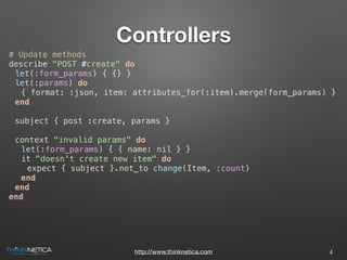 http://www.thinknetica.com
Controllers
# Update methods
describe "POST #create" do
let(:form_params) { {} }
let(:params) do
{ format: :json, item: attributes_for(:item).merge(form_params) }
end
subject { post :create, params }
context "invalid params" do
let(:form_params) { { name: nil } }
it "doesn't create new item" do
expect { subject }.not_to change(Item, :count)
end
end
end
4
 