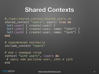http://www.thinknetica.com
Shared Contexts
6
#./spec/shared_context/shared_users.rb
shared_context "users", users: true do
let(:user) { create(:user) }
let(:john) { create(:user, name: "John") }
let(:jack) { create(:user, name: "Jack") }
end
# подключение контекста
include_context "users"
# или с помощью тэгов
context "with users", :users do
# здесь нам доступны user, john и jack
end
 