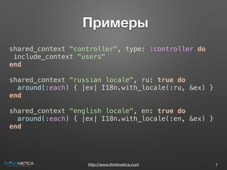 http://www.thinknetica.com
 Примеры
7
shared_context "controller", type: :controller do
include_context "users"
end
shared_context "russian locale", ru: true do
around(:each) { |ex| I18n.with_locale(:ru, &ex) }
end
shared_context "english locale", en: true do
around(:each) { |ex| I18n.with_locale(:en, &ex) }
end
 