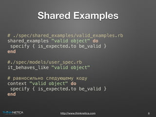 http://www.thinknetica.com
Shared Examples
8
# ./spec/shared_examples/valid_examples.rb
shared_examples "valid object" do
specify { is_expected.to be_valid }
end
#./spec/models/user_spec.rb
it_behaves_like "valid object"
# равносильно следующему коду
context "valid object" do
specify { is_expected.to be_valid }
end
 