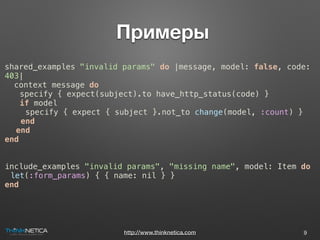 http://www.thinknetica.com
 Примеры
9
shared_examples "invalid params" do |message, model: false, code:
403|
context message do
specify { expect(subject).to have_http_status(code) }
if model
specify { expect { subject }.not_to change(model, :count) }
end
end
end
include_examples "invalid params", "missing name", model: Item do
let(:form_params) { { name: nil } }
end
 