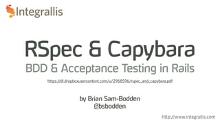 by Brian Sam-Bodden
@bsbodden
RSpec & Capybara
BDD & Acceptance Testing in Rails
http://www.integrallis.com
https://dl.dropboxusercontent.com/u/2968596/rspec_and_capybara.pdf
 