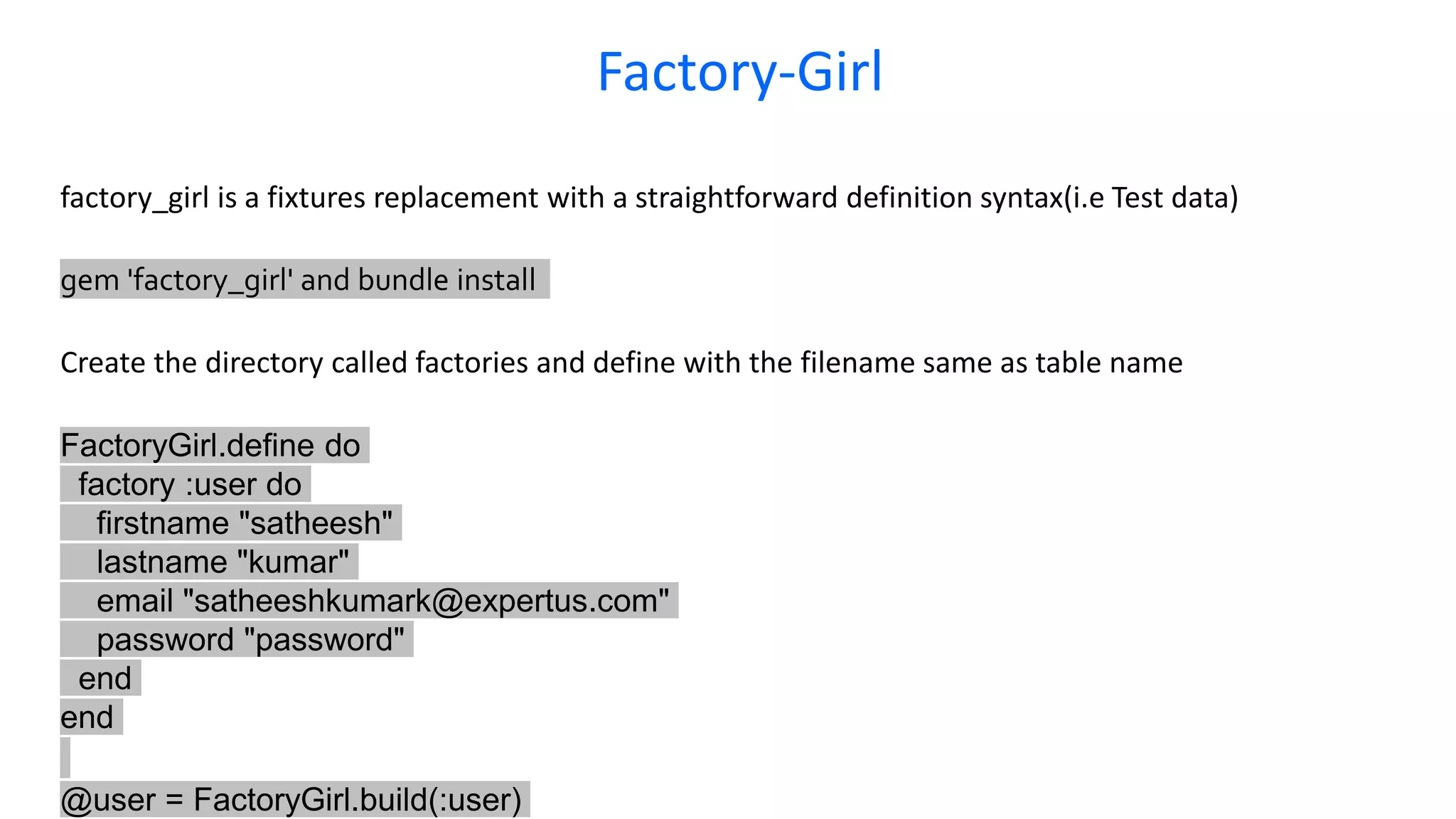 Factory-Girl factory_girl is a fixtures replacement with a straightforward definition syntax(i.e Test data) gem 'factory_girl' and bundle install Create the directory called factories and define with the filename same as table name FactoryGirl.define do factory :user do firstname "satheesh" lastname "kumar" email "satheeshkumark@expertus.com" password "password" end end @user = FactoryGirl.build(:user) 