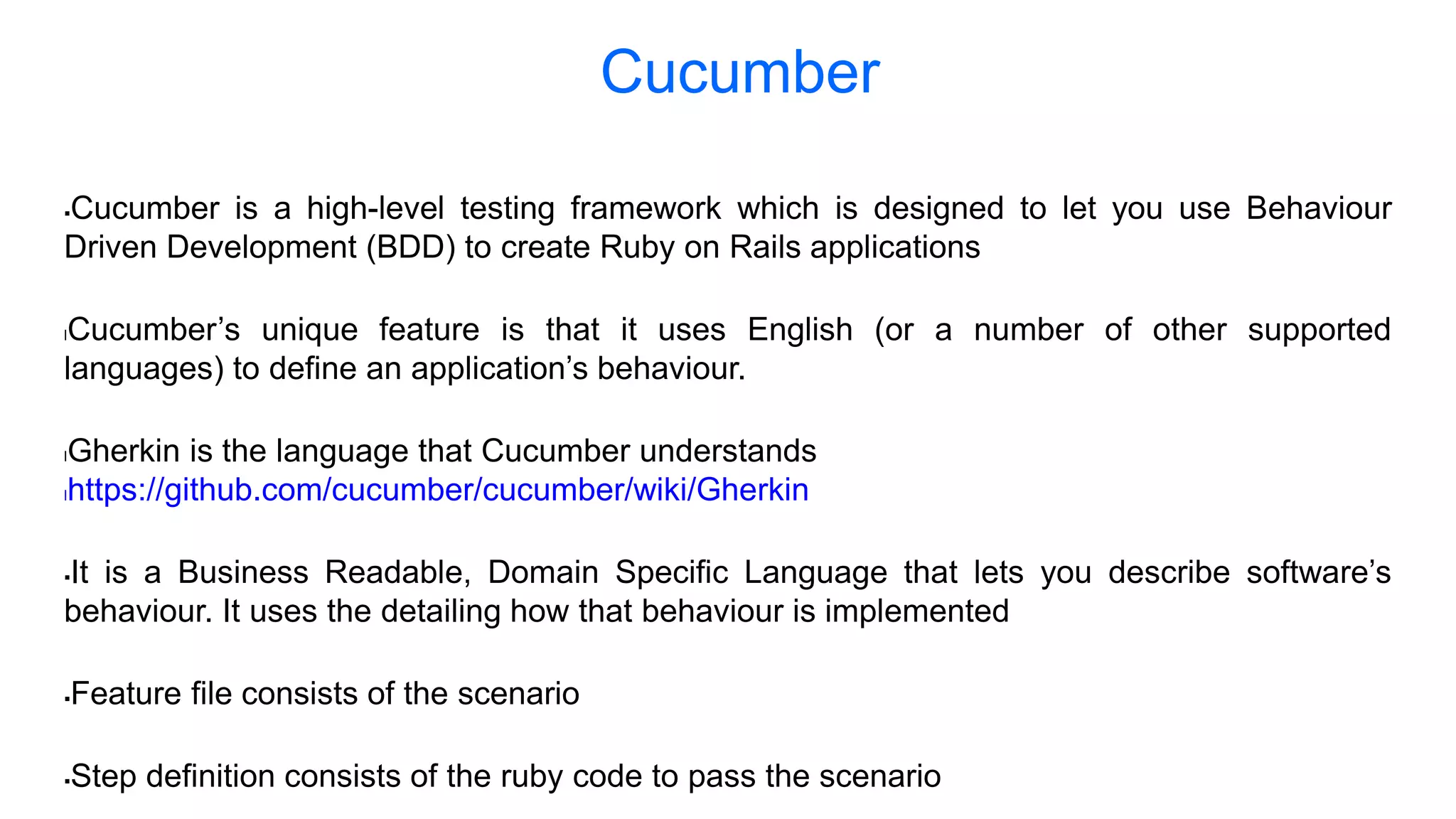 Cucumber is a high-level testing framework which is designed to let you use Behaviour Driven Development (BDD) to create Ruby on Rails applications lCucumber’s unique feature is that it uses English (or a number of other supported languages) to define an application’s behaviour. lGherkin is the language that Cucumber understands lhttps://github.com/cucumber/cucumber/wiki/Gherkin It is a Business Readable, Domain Specific Language that lets you describe software’s behaviour. It uses the detailing how that behaviour is implemented Feature file consists of the scenario Step definition consists of the ruby code to pass the scenario Cucumber 