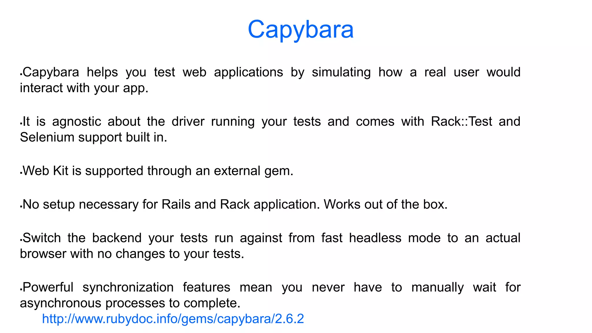 Capybara Capybara helps you test web applications by simulating how a real user would interact with your app. It is agnostic about the driver running your tests and comes with Rack::Test and Selenium support built in. Web Kit is supported through an external gem. No setup necessary for Rails and Rack application. Works out of the box. Switch the backend your tests run against from fast headless mode to an actual browser with no changes to your tests. Powerful synchronization features mean you never have to manually wait for asynchronous processes to complete. http://www.rubydoc.info/gems/capybara/2.6.2 