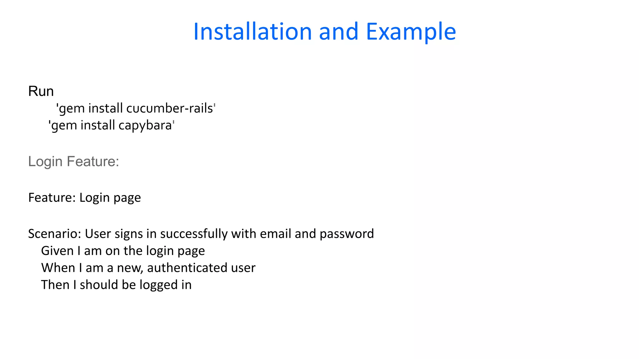 Run 'gem install cucumber-rails' 'gem install capybara' Login Feature: Feature: Login page Scenario: User signs in successfully with email and password Given I am on the login page When I am a new, authenticated user Then I should be logged in Installation and Example 
