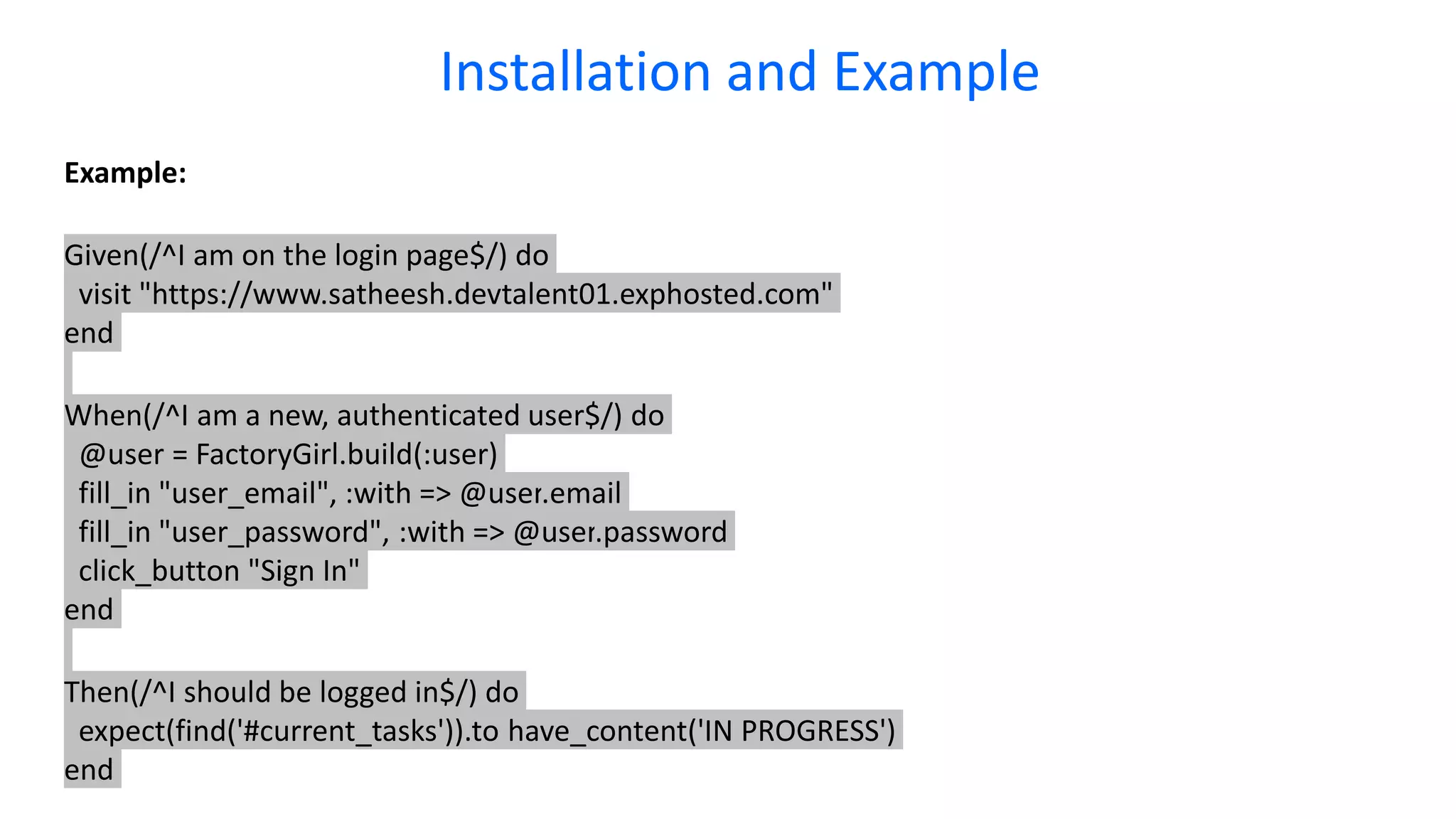 Example: Given(/^I am on the login page$/) do visit "https://www.satheesh.devtalent01.exphosted.com" end When(/^I am a new, authenticated user$/) do @user = FactoryGirl.build(:user) fill_in "user_email", :with => @user.email fill_in "user_password", :with => @user.password click_button "Sign In" end Then(/^I should be logged in$/) do expect(find('#current_tasks')).to have_content('IN PROGRESS') end Installation and Example 