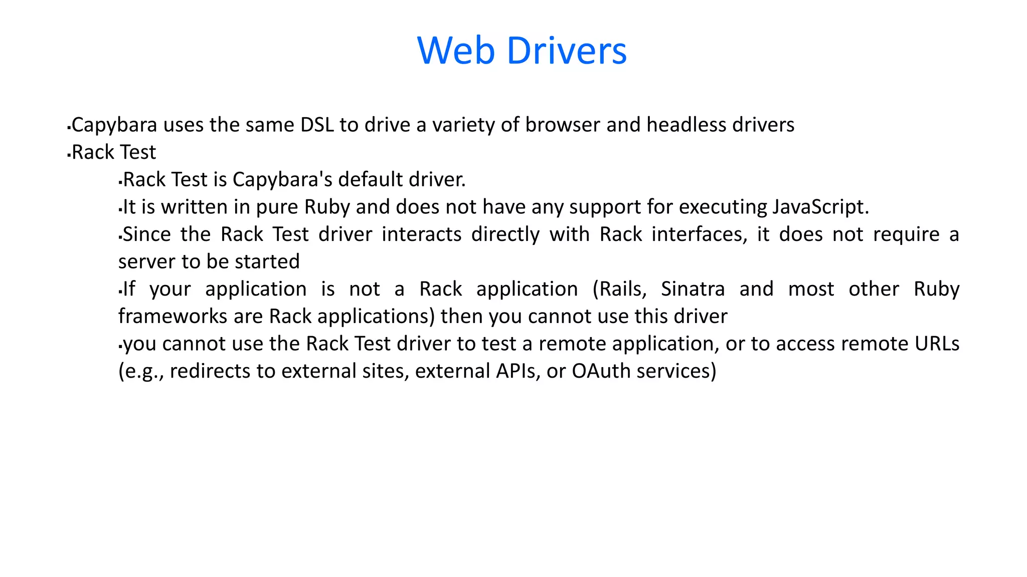 Web Drivers Capybara uses the same DSL to drive a variety of browser and headless drivers Rack Test Rack Test is Capybara's default driver. It is written in pure Ruby and does not have any support for executing JavaScript. Since the Rack Test driver interacts directly with Rack interfaces, it does not require a server to be started If your application is not a Rack application (Rails, Sinatra and most other Ruby frameworks are Rack applications) then you cannot use this driver you cannot use the Rack Test driver to test a remote application, or to access remote URLs (e.g., redirects to external sites, external APIs, or OAuth services) 