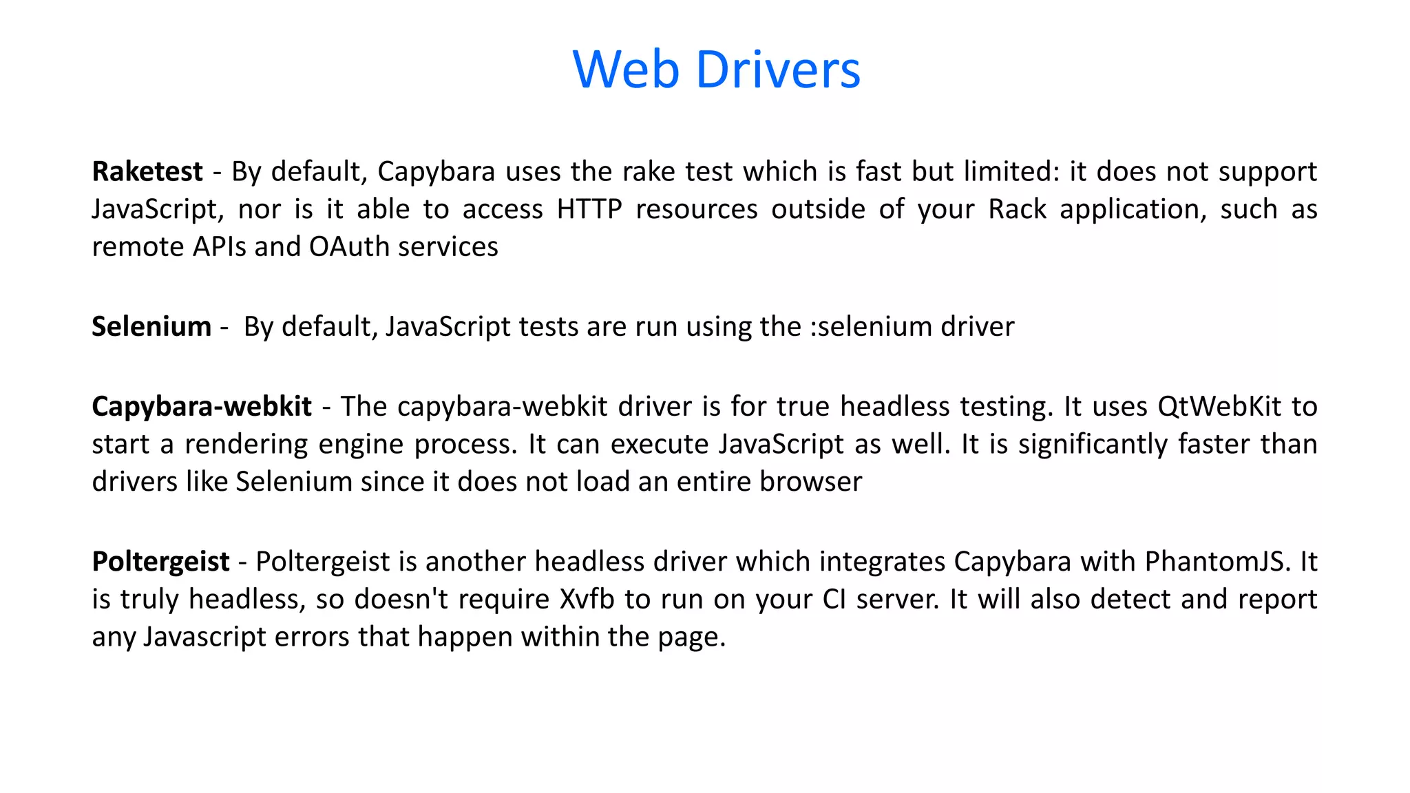 Web Drivers Raketest - By default, Capybara uses the rake test which is fast but limited: it does not support JavaScript, nor is it able to access HTTP resources outside of your Rack application, such as remote APIs and OAuth services Selenium - By default, JavaScript tests are run using the :selenium driver Capybara-webkit - The capybara-webkit driver is for true headless testing. It uses QtWebKit to start a rendering engine process. It can execute JavaScript as well. It is significantly faster than drivers like Selenium since it does not load an entire browser Poltergeist - Poltergeist is another headless driver which integrates Capybara with PhantomJS. It is truly headless, so doesn't require Xvfb to run on your CI server. It will also detect and report any Javascript errors that happen within the page. 