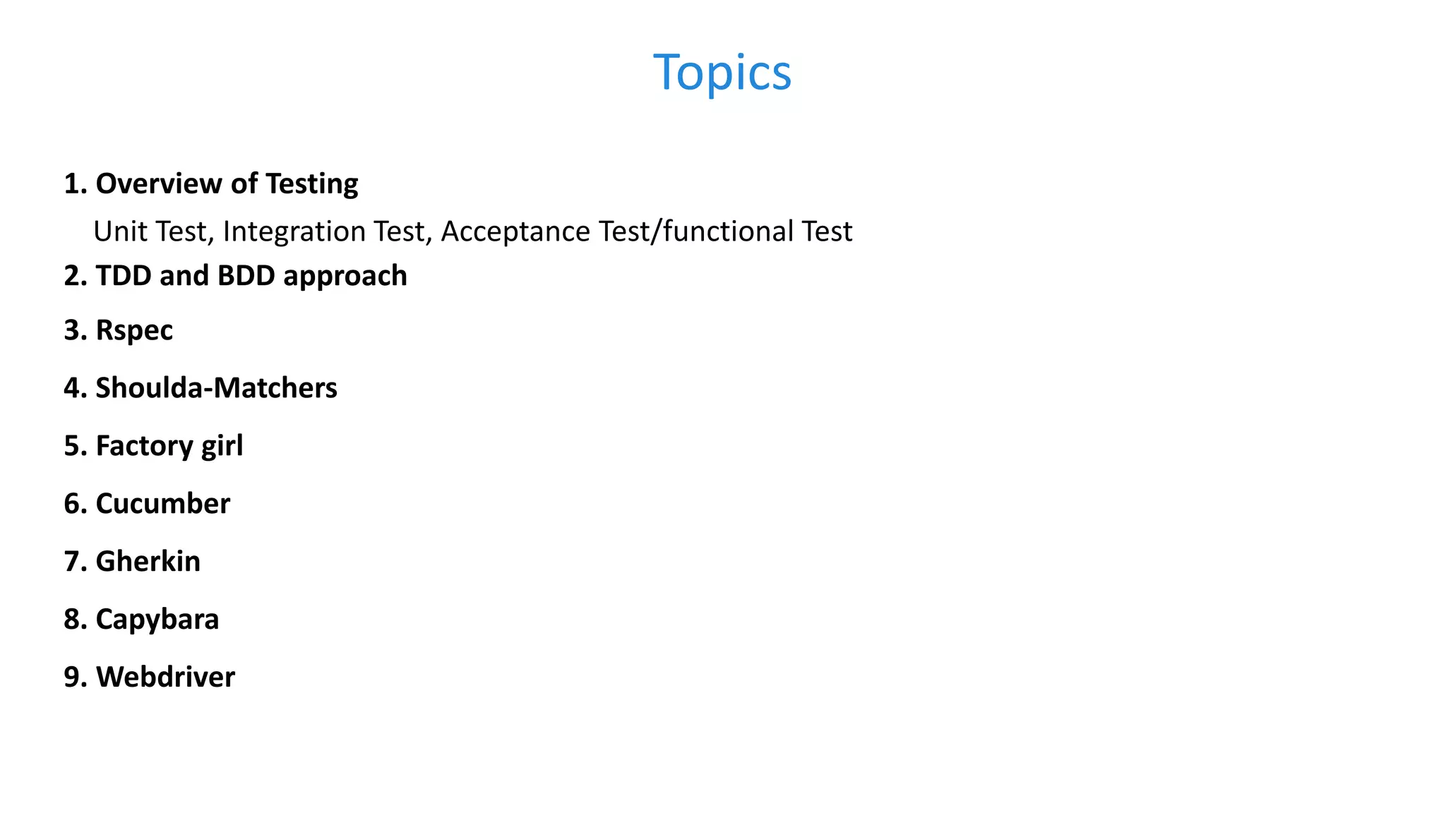 Topics 1. Overview of Testing Unit Test, Integration Test, Acceptance Test/functional Test 2. TDD and BDD approach 3. Rspec 4. Shoulda-Matchers 5. Factory girl 6. Cucumber 7. Gherkin 8. Capybara 9. Webdriver 
