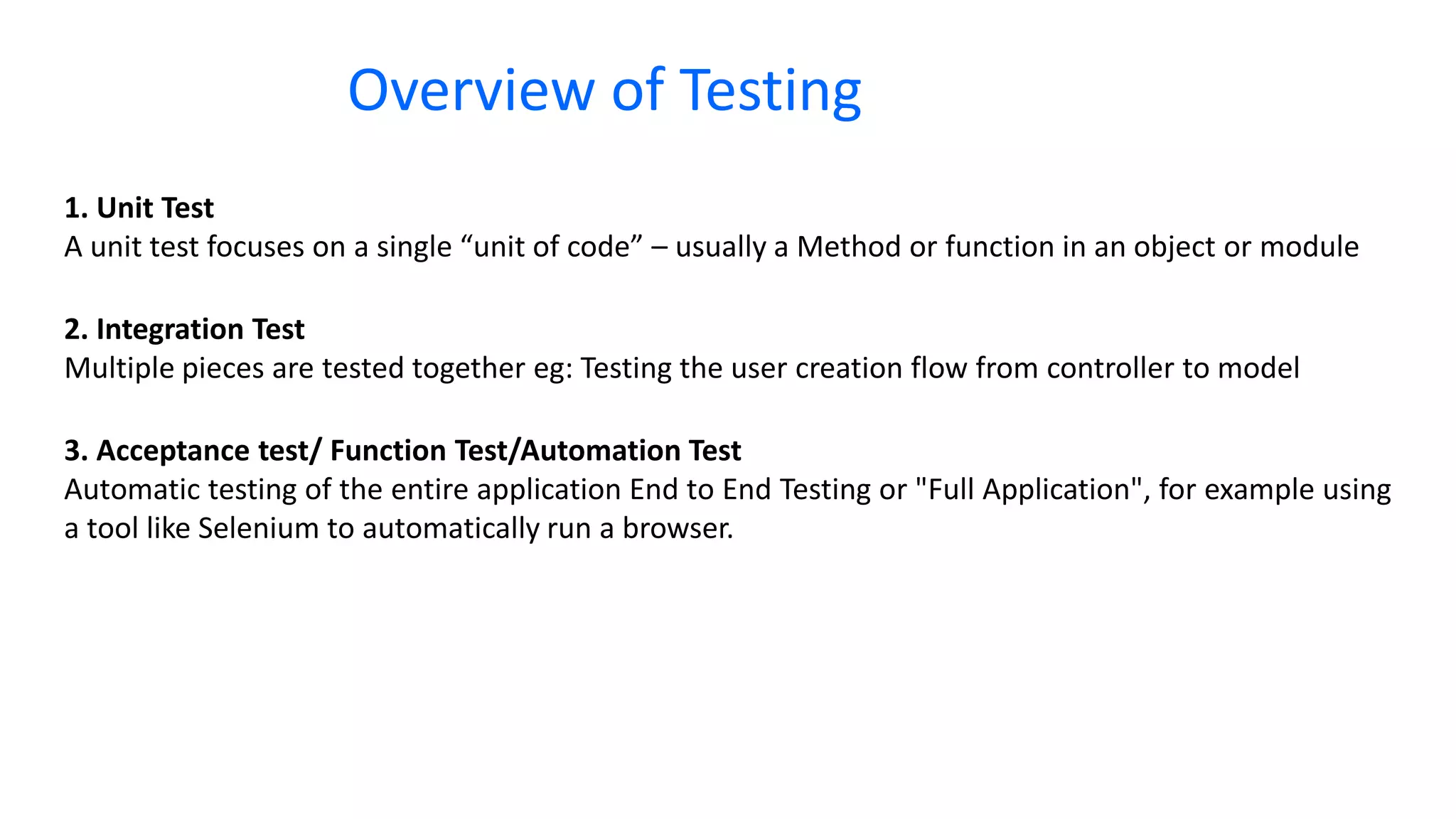 1. Unit Test A unit test focuses on a single “unit of code” – usually a Method or function in an object or module 2. Integration Test Multiple pieces are tested together eg: Testing the user creation flow from controller to model 3. Acceptance test/ Function Test/Automation Test Automatic testing of the entire application End to End Testing or "Full Application", for example using a tool like Selenium to automatically run a browser. Overview of Testing 