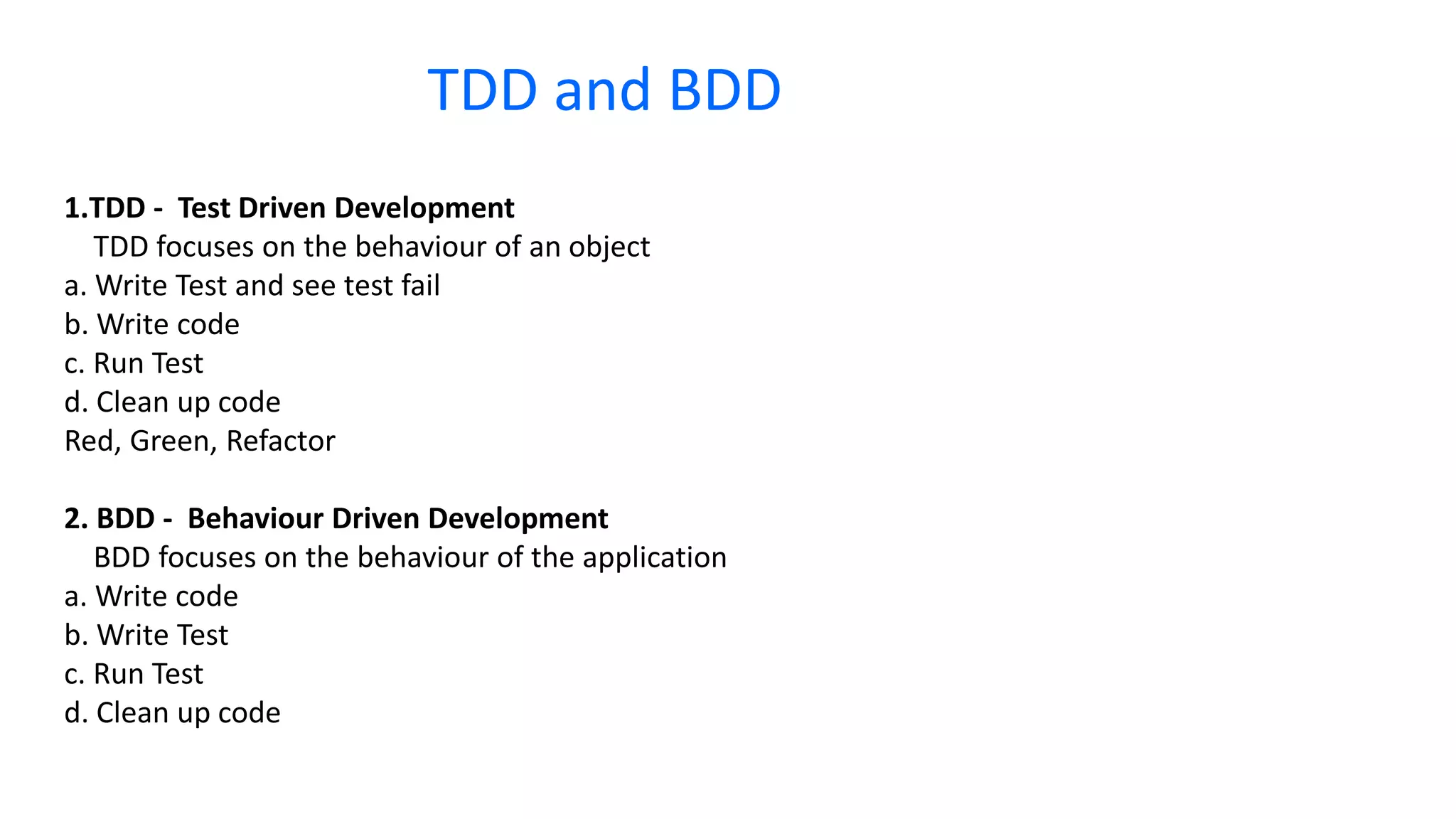 1.TDD - Test Driven Development TDD focuses on the behaviour of an object a. Write Test and see test fail b. Write code c. Run Test d. Clean up code Red, Green, Refactor 2. BDD - Behaviour Driven Development BDD focuses on the behaviour of the application a. Write code b. Write Test c. Run Test d. Clean up code TDD and BDD 
