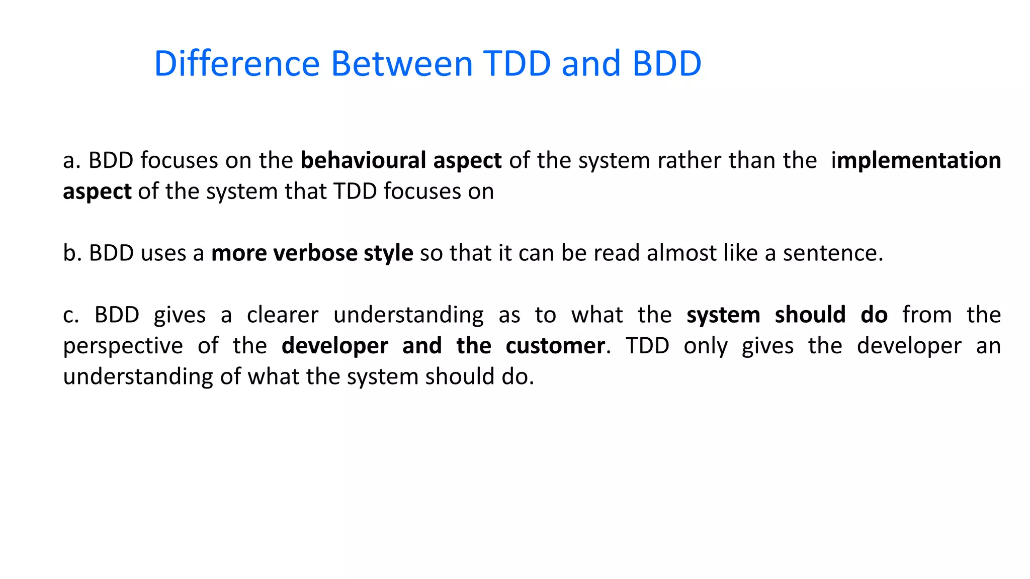 a. BDD focuses on the behavioural aspect of the system rather than the implementation aspect of the system that TDD focuses on b. BDD uses a more verbose style so that it can be read almost like a sentence. c. BDD gives a clearer understanding as to what the system should do from the perspective of the developer and the customer. TDD only gives the developer an understanding of what the system should do. Difference Between TDD and BDD 