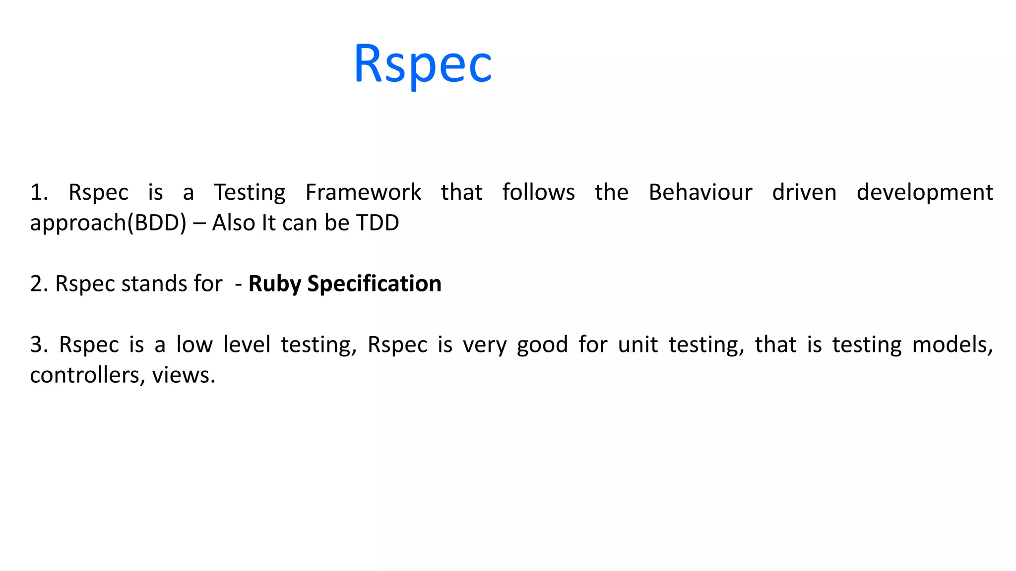 Rspec 1. Rspec is a Testing Framework that follows the Behaviour driven development approach(BDD) – Also It can be TDD 2. Rspec stands for - Ruby Specification 3. Rspec is a low level testing, Rspec is very good for unit testing, that is testing models, controllers, views. 