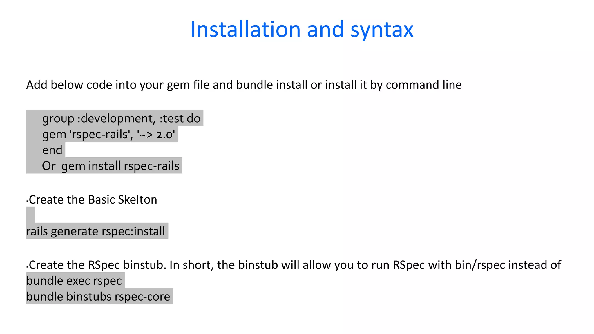 Add below code into your gem file and bundle install or install it by command line group :development, :test do gem 'rspec-rails', '~> 2.0' end Or gem install rspec-rails Create the Basic Skelton rails generate rspec:install Create the RSpec binstub. In short, the binstub will allow you to run RSpec with bin/rspec instead of bundle exec rspec bundle binstubs rspec-core Installation and syntax 