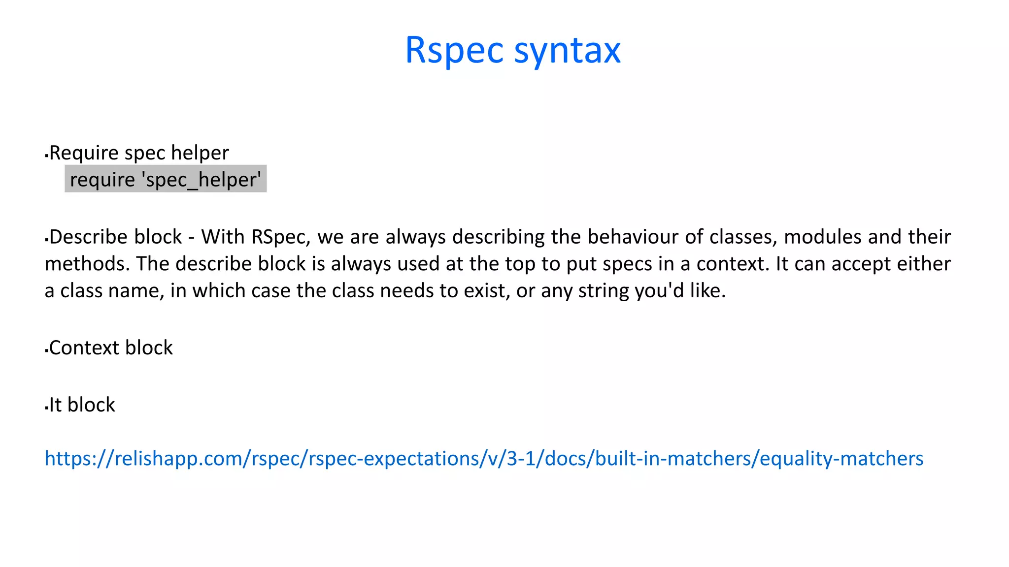 Rspec syntax Require spec helper require 'spec_helper' Describe block - With RSpec, we are always describing the behaviour of classes, modules and their methods. The describe block is always used at the top to put specs in a context. It can accept either a class name, in which case the class needs to exist, or any string you'd like. Context block It block https://relishapp.com/rspec/rspec-expectations/v/3-1/docs/built-in-matchers/equality-matchers 