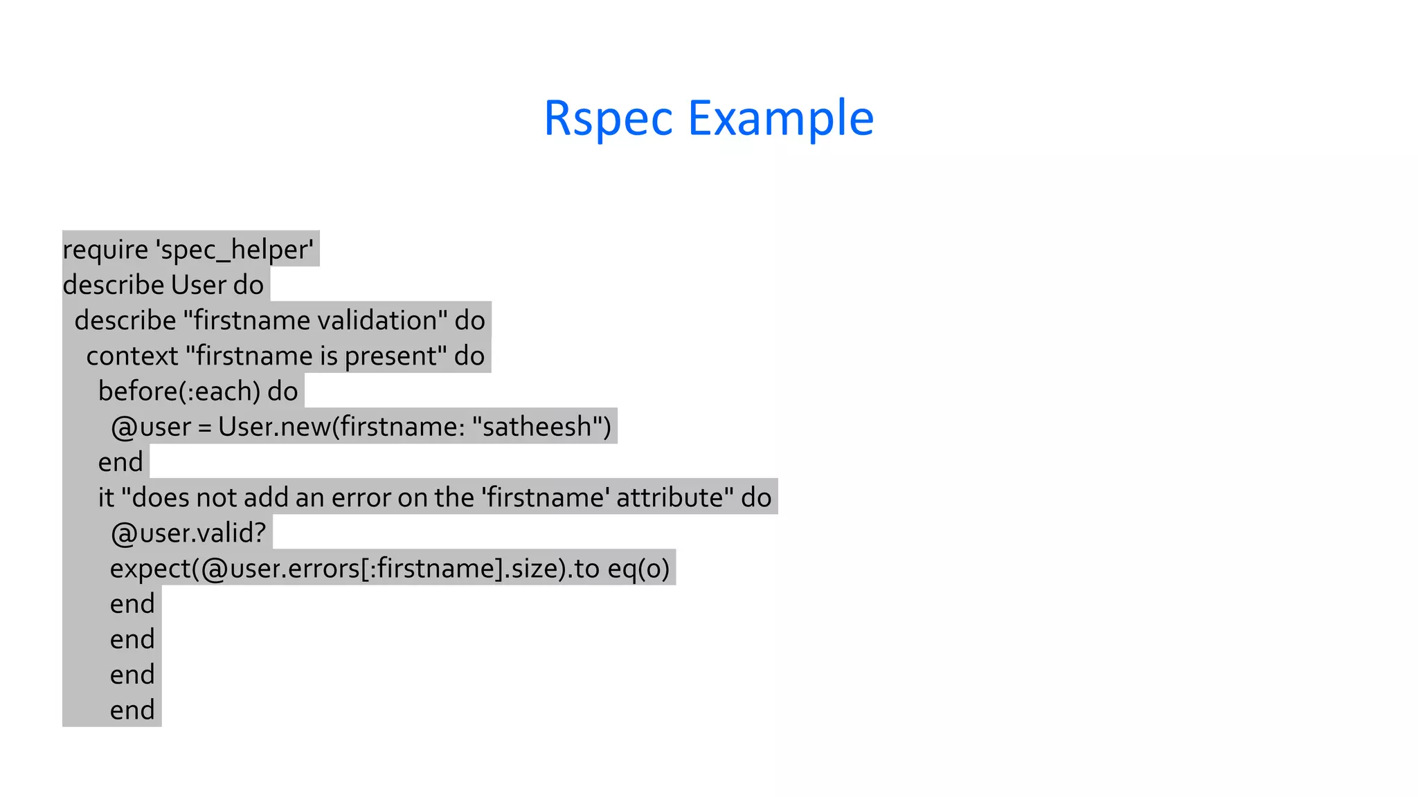 Rspec Example require 'spec_helper' describe User do describe "firstname validation" do context "firstname is present" do before(:each) do @user = User.new(firstname: "satheesh") end it "does not add an error on the 'firstname' attribute" do @user.valid? expect(@user.errors[:firstname].size).to eq(0) end end end end 