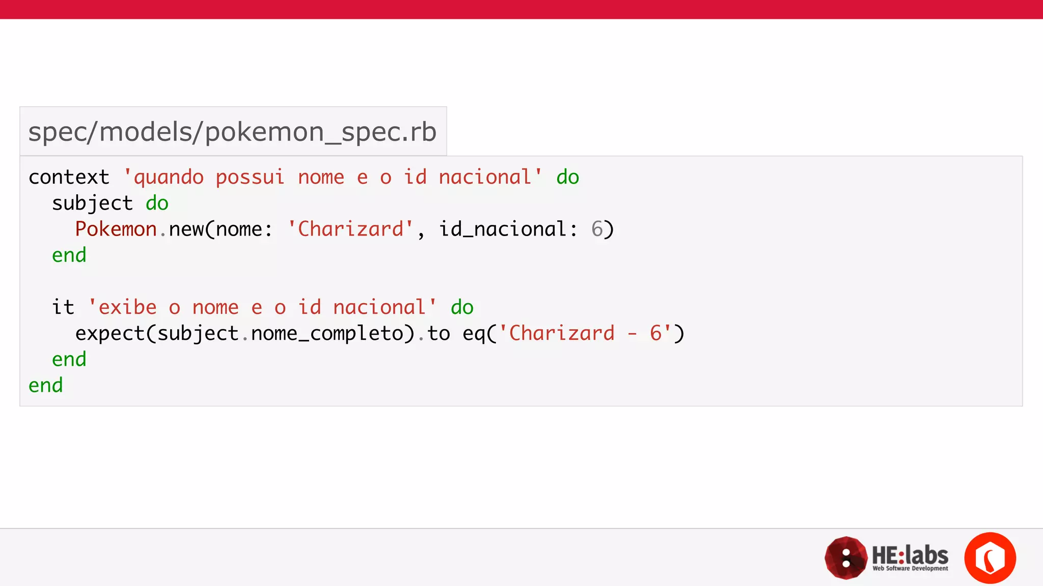 spec/models/pokemon_spec.rb 
context 'quando possui nome e o id nacional' do 
subject do 
Pokemon.new(nome: 'Charizard', id_nacional: 6) 
end 
! 
it 'exibe o nome e o id nacional' do 
expect(subject.nome_completo).to eq('Charizard - 6') 
end 
end 
 