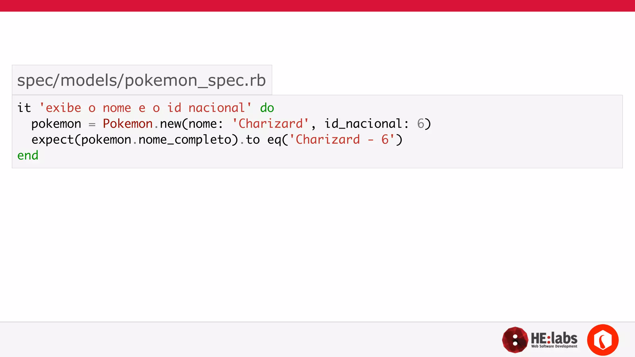 spec/models/pokemon_spec.rb 
it 'exibe o nome e o id nacional' do 
pokemon = Pokemon.new(nome: 'Charizard', id_nacional: 6) 
expect(pokemon.nome_completo).to eq('Charizard - 6') 
end 
 