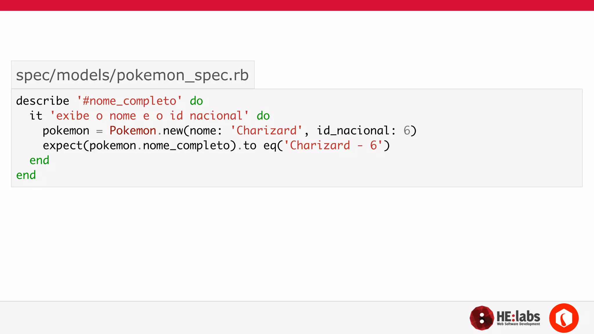 spec/models/pokemon_spec.rb 
describe '#nome_completo' do 
it 'exibe o nome e o id nacional' do 
pokemon = Pokemon.new(nome: 'Charizard', id_nacional: 6) 
expect(pokemon.nome_completo).to eq('Charizard - 6') 
end 
end 
 