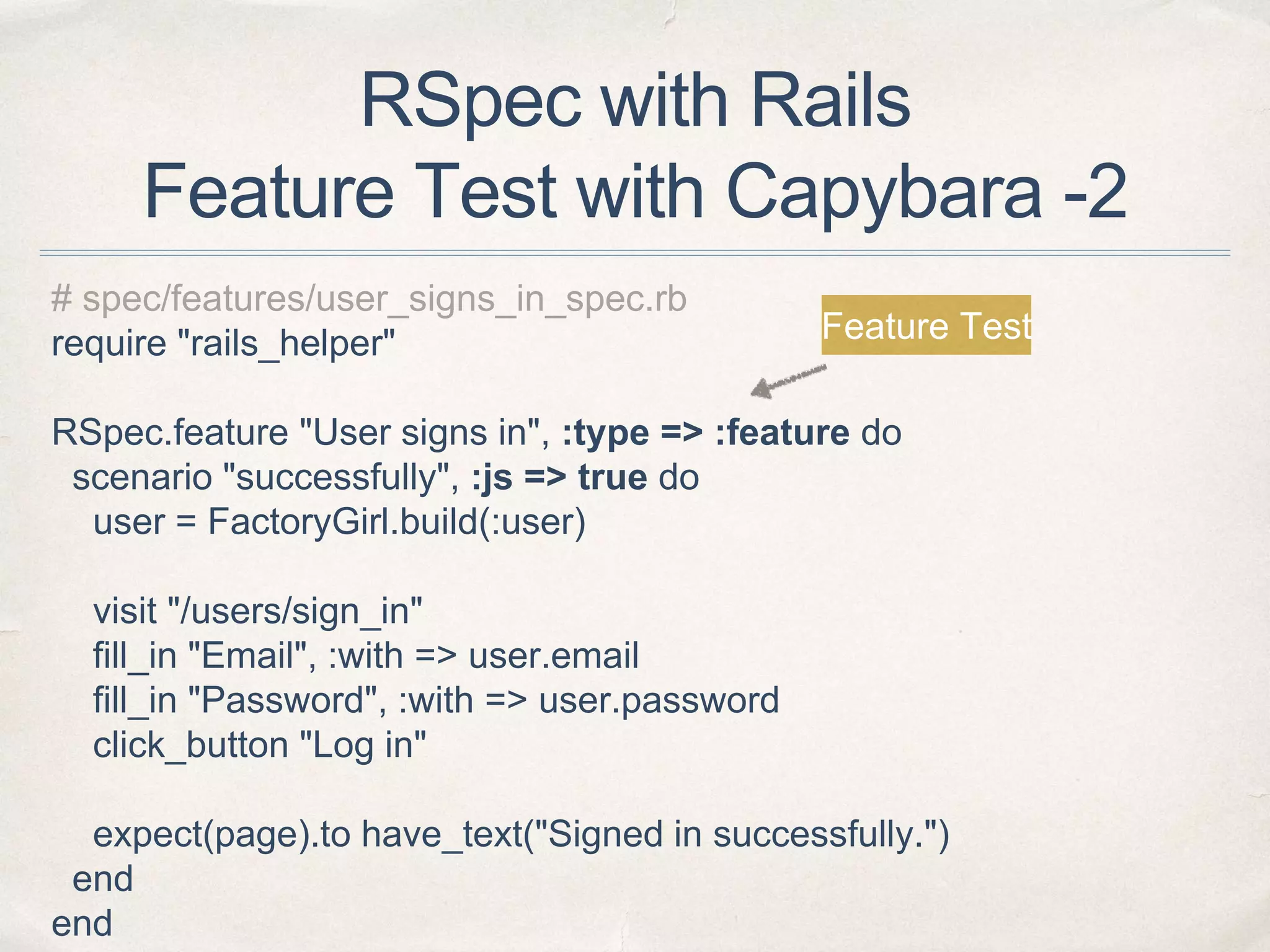 RSpec with Rails
Feature Test with Capybara -2
# spec/features/user_signs_in_spec.rb
require "rails_helper"
RSpec.feature "User signs in", :type => :feature do
scenario "successfully", :js => true do
user = FactoryGirl.build(:user)
visit "/users/sign_in"
fill_in "Email", :with => user.email
fill_in "Password", :with => user.password
click_button "Log in"
expect(page).to have_text("Signed in successfully.")
end
end
Feature Test
 