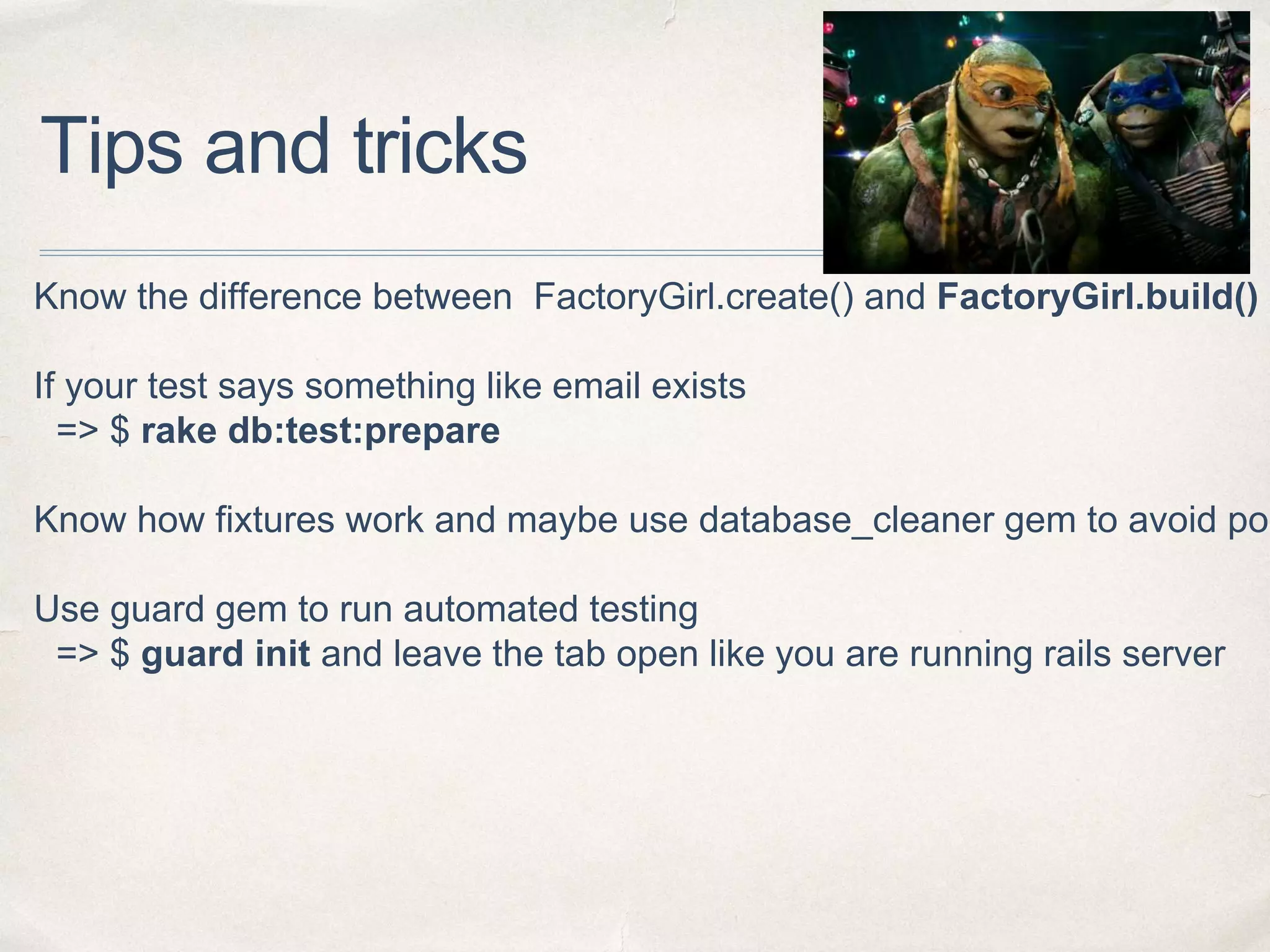 Tips and tricks
Know the difference between FactoryGirl.create() and FactoryGirl.build()
If your test says something like email exists
=> $ rake db:test:prepare
Know how fixtures work and maybe use database_cleaner gem to avoid pos
Use guard gem to run automated testing
=> $ guard init and leave the tab open like you are running rails server
 