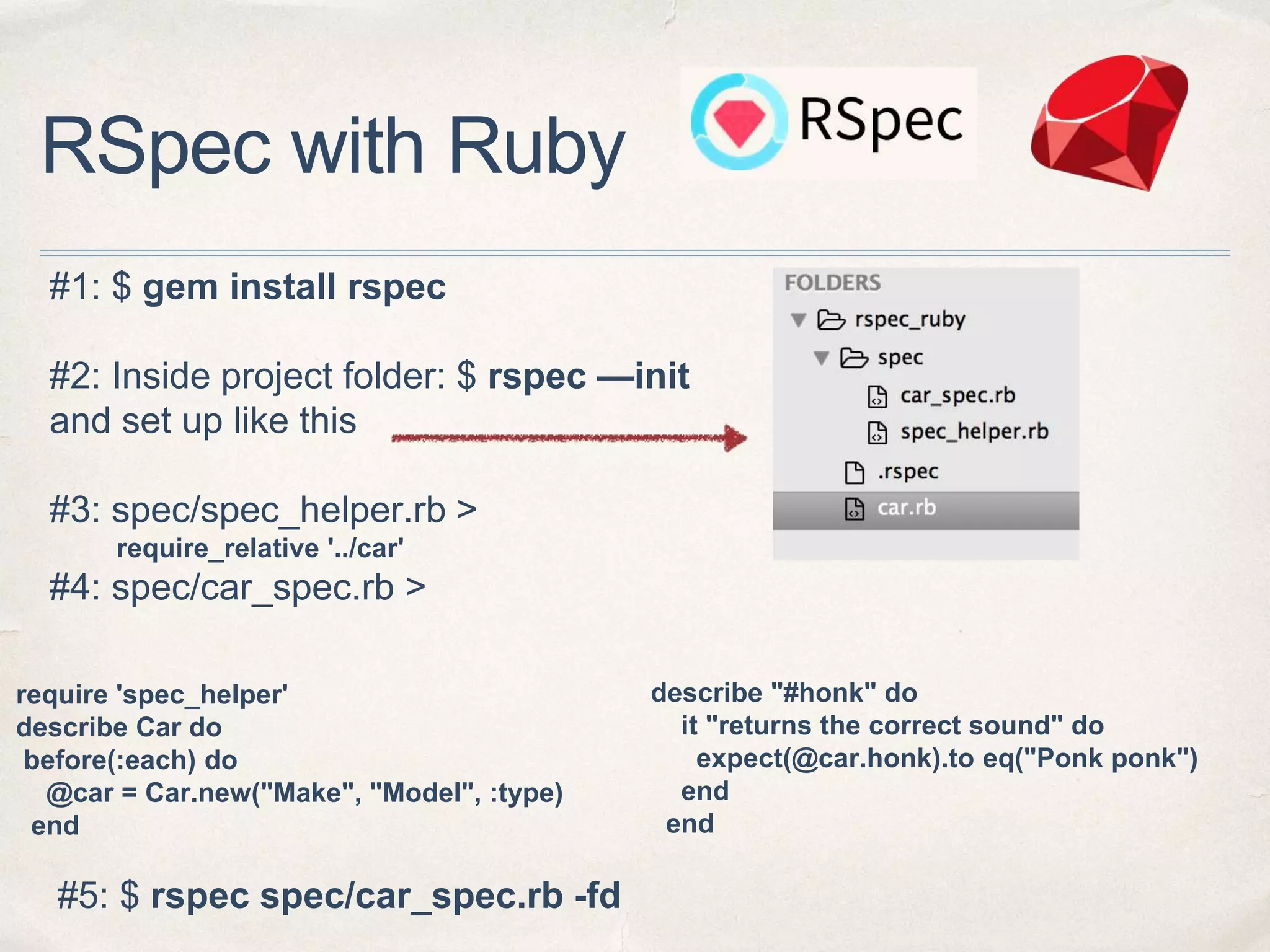 RSpec with Ruby
#1: $ gem install rspec
#2: Inside project folder: $ rspec —init
and set up like this
#3: spec/spec_helper.rb >
require_relative '../car'
#4: spec/car_spec.rb >
require 'spec_helper'
describe Car do
before(:each) do
@car = Car.new("Make", "Model", :type)
end
describe "#honk" do
it "returns the correct sound" do
expect(@car.honk).to eq("Ponk ponk")
end
end
#5: $ rspec spec/car_spec.rb -fd
 