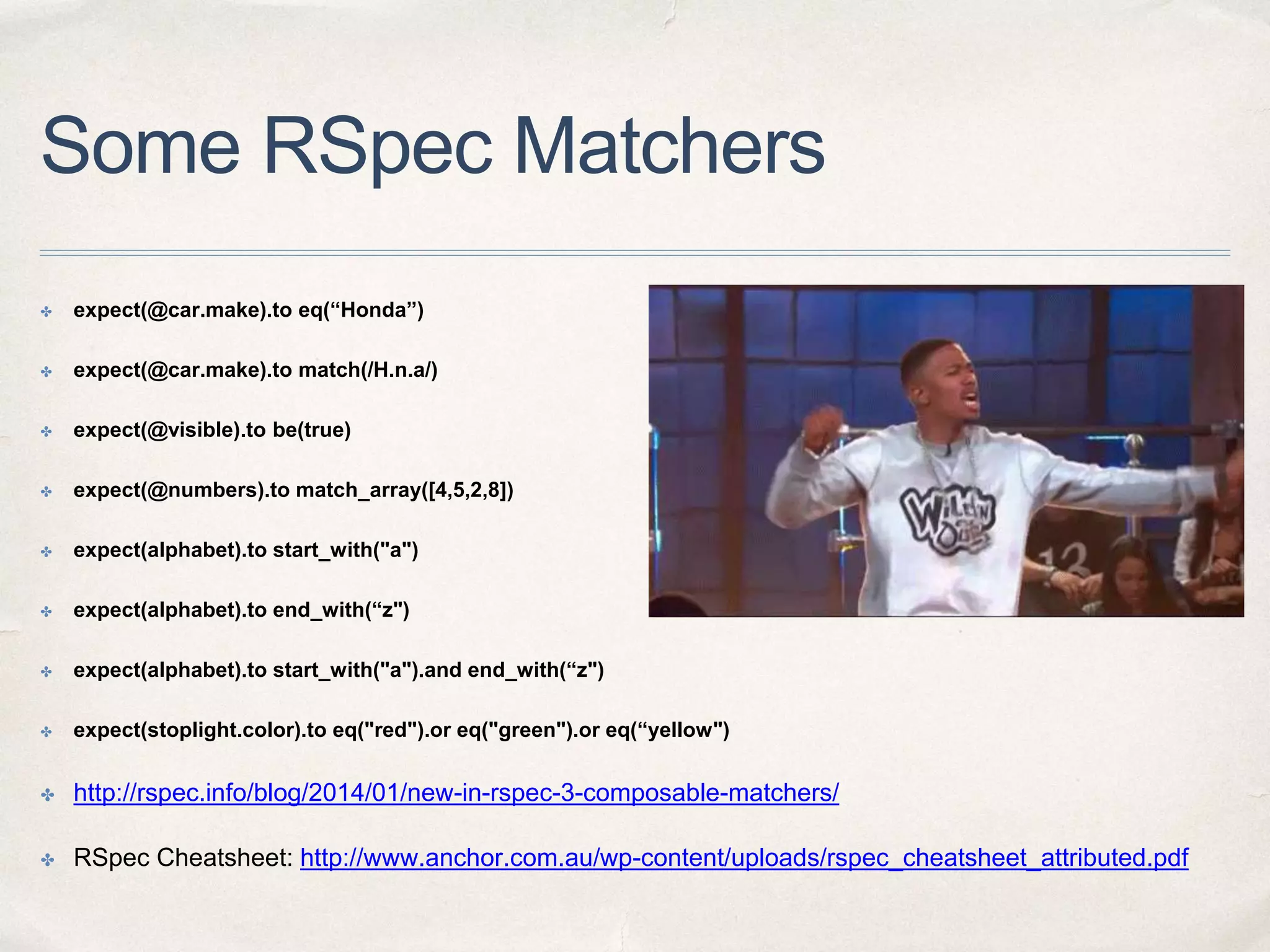 Some RSpec Matchers
✤ expect(@car.make).to eq(“Honda”)
✤ expect(@car.make).to match(/H.n.a/)
✤ expect(@visible).to be(true)
✤ expect(@numbers).to match_array([4,5,2,8])
✤ expect(alphabet).to start_with("a")
✤ expect(alphabet).to end_with(“z")
✤ expect(alphabet).to start_with("a").and end_with(“z")
✤ expect(stoplight.color).to eq("red").or eq("green").or eq(“yellow")
✤ http://rspec.info/blog/2014/01/new-in-rspec-3-composable-matchers/
✤ RSpec Cheatsheet: http://www.anchor.com.au/wp-content/uploads/rspec_cheatsheet_attributed.pdf
 